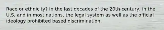 Race or ethnicity? In the last decades of the 20th century, in the U.S. and in most nations, the legal system as well as the official ideology prohibited based discrimination.