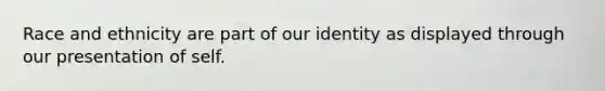 Race and ethnicity are part of our identity as displayed through our presentation of self.