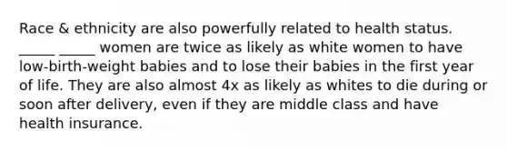 Race & ethnicity are also powerfully related to health status. _____ _____ women are twice as likely as white women to have low-birth-weight babies and to lose their babies in the first year of life. They are also almost 4x as likely as whites to die during or soon after delivery, even if they are middle class and have health insurance.