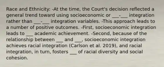 Race and Ethnicity: -At the time, the Court's decision reflected a general trend toward using socioeconomic or ___-___ integration rather than ___-___ integration variables. -This approach leads to a number of positive outcomes. -First, socioeconomic integration leads to ___ academic achievement. -Second, because of the relationship between ___ and ___, socioeconomic integration achieves racial integration (Carlson et al. 2019), and racial integration, in turn, fosters ___ of racial diversity and social cohesion.