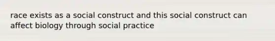 race exists as a social construct and this social construct can affect biology through social practice