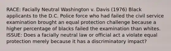 RACE: Facially Neutral Washington v. Davis (1976) Black applicants to the D.C. Police force who had failed the civil service examination brought an equal protection challenge because a higher percentage of blacks failed the examination than whites. ISSUE: Does a facially neutral law or official act a violate equal protection merely because it has a discriminatory impact?