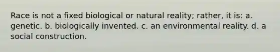 Race is not a fixed biological or natural reality; rather, it is: a. genetic. b. biologically invented. c. an environmental reality. d. a social construction.