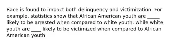 Race is found to impact both delinquency and victimization. For example, statistics show that African American youth are _____ likely to be arrested when compared to white youth, while white youth are ____ likely to be victimized when compared to African American youth