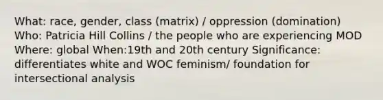 What: race, gender, class (matrix) / oppression (domination) Who: Patricia Hill Collins / the people who are experiencing MOD Where: global When:19th and 20th century Significance: differentiates white and WOC feminism/ foundation for intersectional analysis