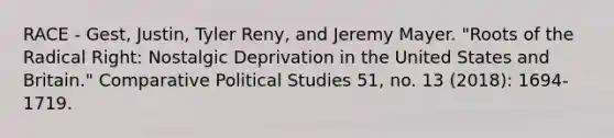 RACE - Gest, Justin, Tyler Reny, and Jeremy Mayer. "Roots of the Radical Right: Nostalgic Deprivation in the United States and Britain." Comparative Political Studies 51, no. 13 (2018): 1694-1719.