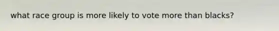 what race group is more likely to vote more than blacks?