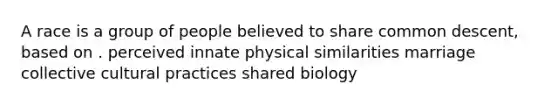 A race is a group of people believed to share common descent, based on . perceived innate physical similarities marriage collective cultural practices shared biology