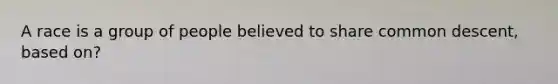 A race is a group of people believed to share common descent, based on?