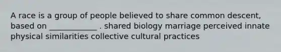 A race is a group of people believed to share common descent, based on ____________ . shared biology marriage perceived innate physical similarities collective cultural practices