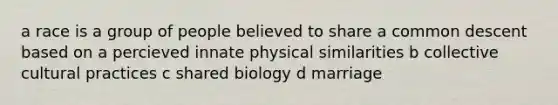 a race is a group of people believed to share a common descent based on a percieved innate physical similarities b collective cultural practices c shared biology d marriage