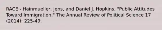 RACE - Hainmueller, Jens, and Daniel J. Hopkins. "Public Attitudes Toward Immigration." The Annual Review of Political Science 17 (2014): 225-49.