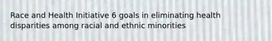 Race and Health Initiative 6 goals in eliminating health disparities among racial and ethnic minorities