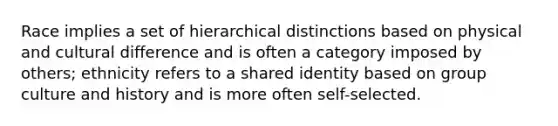 Race implies a set of hierarchical distinctions based on physical and cultural difference and is often a category imposed by others; ethnicity refers to a shared identity based on group culture and history and is more often self-selected.