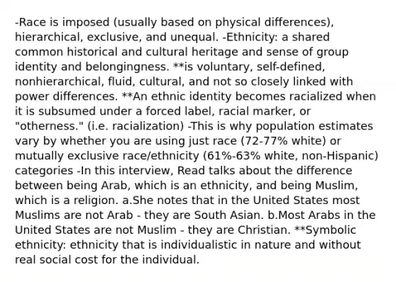 -Race is imposed (usually based on physical differences), hierarchical, exclusive, and unequal. -Ethnicity: a shared common historical and cultural heritage and sense of group identity and belongingness. **is voluntary, self-defined, nonhierarchical, fluid, cultural, and not so closely linked with power differences. **An ethnic identity becomes racialized when it is subsumed under a forced label, racial marker, or "otherness." (i.e. racialization) -This is why population estimates vary by whether you are using just race (72-77% white) or mutually exclusive race/ethnicity (61%-63% white, non-Hispanic) categories -In this interview, Read talks about the difference between being Arab, which is an ethnicity, and being Muslim, which is a religion. a.She notes that in the United States most Muslims are not Arab - they are South Asian. b.Most Arabs in the United States are not Muslim - they are Christian. **Symbolic ethnicity: ethnicity that is individualistic in nature and without real social cost for the individual.