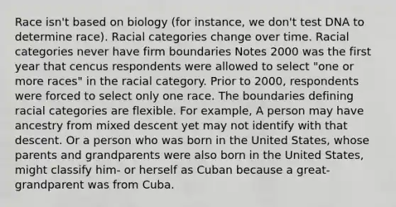 Race isn't based on biology (for instance, we don't test DNA to determine race). Racial categories change over time. Racial categories never have firm boundaries Notes 2000 was the first year that cencus respondents were allowed to select "one or more races" in the racial category. Prior to 2000, respondents were forced to select only one race. The boundaries defining racial categories are flexible. For example, A person may have ancestry from mixed descent yet may not identify with that descent. Or a person who was born in the United States, whose parents and grandparents were also born in the United States, might classify him- or herself as Cuban because a great-grandparent was from Cuba.