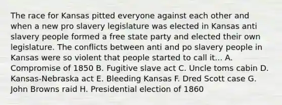 The race for Kansas pitted everyone against each other and when a new pro slavery legislature was elected in Kansas anti slavery people formed a free state party and elected their own legislature. The conflicts between anti and po slavery people in Kansas were so violent that people started to call it... A. Compromise of 1850 B. Fugitive slave act C. Uncle toms cabin D. Kansas-Nebraska act E. Bleeding Kansas F. Dred Scott case G. John Browns raid H. Presidential election of 1860