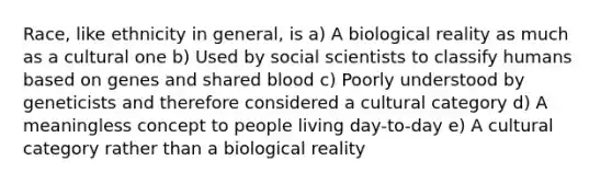 Race, like ethnicity in general, is a) A biological reality as much as a cultural one b) Used by social scientists to classify humans based on genes and shared blood c) Poorly understood by geneticists and therefore considered a cultural category d) A meaningless concept to people living day-to-day e) A cultural category rather than a biological reality