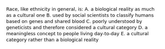 Race, like ethnicity in general, is: A. a biological reality as much as a cultural one B. used by social scientists to classify humans based on genes and shared blood C. poorly understood by geneticists and therefore considered a cultural category D. a meaningless concept to people living day-to-day E. a cultural category rather than a biological reality