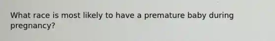What race is most likely to have a premature baby during pregnancy?