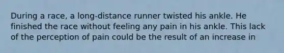 During a race, a long-distance runner twisted his ankle. He finished the race without feeling any pain in his ankle. This lack of the perception of pain could be the result of an increase in