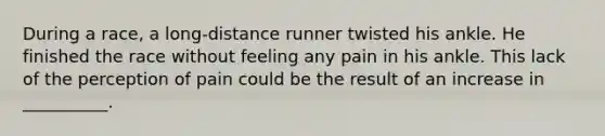 During a race, a long-distance runner twisted his ankle. He finished the race without feeling any pain in his ankle. This lack of the perception of pain could be the result of an increase in __________.