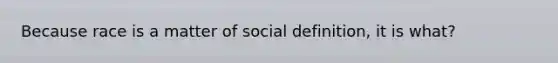 Because race is a matter of social definition, it is what?