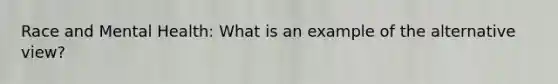 Race and Mental Health: What is an example of the alternative view?