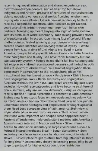 race mixing: socail interacation and shared experience, sex. mestizo in-between peoples. not white at top but above indigenous and African. products of centuries of transculturation able to negotiate various social worlds f coloinal environment. buying whiteness allowed Latin American tendencey to think of race as a negotiable spectrum, ldder families might ascend, could also climb ladder through marriage "up" lighter skin partners. Marrying up meant buying into logic of caste system with its premise of white superiority, race mixing provides tracer of transculturation in action. race mixing fact of colonial life no matter opinion. fastest growing group. people of diverse origin created shared identites and unifying webs of loyalty. • White people from U.S. in time of Civil Rights era, lived in Latin America, geographically specific ideas of race • In Latin America more categories and fluidity, still have racial hierarchy but not two category system • People mixed didn't fall into category and felt misplaced • Mixed race succeed because could adapt to both sides of spectrum -Brazil Never have laws of segregation Racial democracy in comparison to U.S. Multicultural place Not institutional barriers based on race • Partly true • Didn't have to have segregation laws • Racial hierarchy and segregation functions without the law • U.S. and Brazil are two big post slave societies How did race categories and laws become so different? Share so much, why are we now different? • Way we categorize race is specific • Racial hierarchies is different in Latin America • Stein's view is too static focus on metropole and not colony Act as if latin america had no other choice Need Look at how people udnerstood these heritages and perpetuated or fought agaoinst them Need Less european view of latin america Stein view is imperialistic More recent historian view • Think about colonial instutions were important and shaped what happened next • Patterns of Settlement- help understand modern latin America o Spanish major interest in Mexico and Peru • Silver mines • Access to labor since sedentary so large civilizations survive o Portugal interest northeast Brazil • Sugar plantations • Semi-sedentary people so less access to labor so brought in lots of slaves • Easiest place to get to africa from Big influence in Africa for long time • Dependency theory No printing press, elite have to go to portugal for higher education, trade restriction