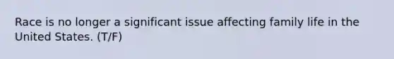Race is no longer a significant issue affecting family life in the United States. (T/F)