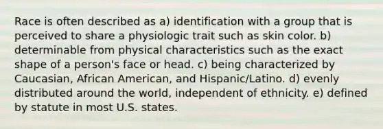 Race is often described as a) identification with a group that is perceived to share a physiologic trait such as skin color. b) determinable from physical characteristics such as the exact shape of a person's face or head. c) being characterized by Caucasian, African American, and Hispanic/Latino. d) evenly distributed around the world, independent of ethnicity. e) defined by statute in most U.S. states.