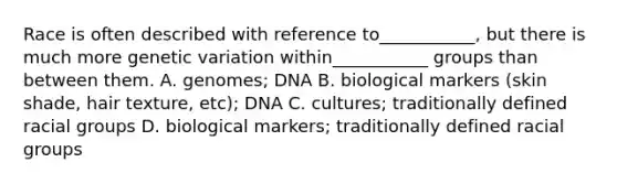 Race is often described with reference to___________, but there is much more genetic variation within___________ groups than between them. A. genomes; DNA B. biological markers (skin shade, hair texture, etc); DNA C. cultures; traditionally defined racial groups D. biological markers; traditionally defined racial groups