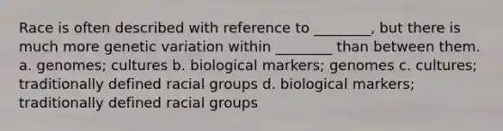 Race is often described with reference to ________, but there is much more genetic variation within ________ than between them. a. genomes; cultures b. biological markers; genomes c. cultures; traditionally defined racial groups d. biological markers; traditionally defined racial groups