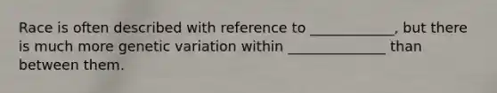 Race is often described with reference to ____________, but there is much more genetic variation within ______________ than between them.