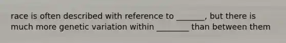 race is often described with reference to _______, but there is much more genetic variation within ________ than between them