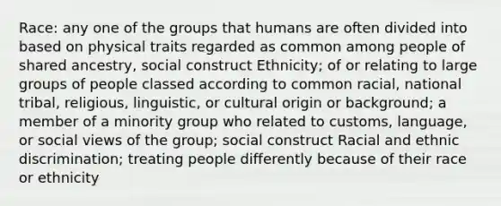 Race: any one of the groups that humans are often divided into based on physical traits regarded as common among people of shared ancestry, social construct Ethnicity; of or relating to large groups of people classed according to common racial, national tribal, religious, linguistic, or cultural origin or background; a member of a minority group who related to customs, language, or social views of the group; social construct Racial and ethnic discrimination; treating people differently because of their race or ethnicity