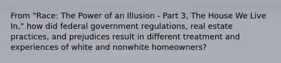 From "Race: The Power of an Illusion - Part 3, The House We Live In," how did federal government regulations, real estate practices, and prejudices result in different treatment and experiences of white and nonwhite homeowners?