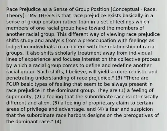 Race Prejudice as a Sense of Group Position [Conceptual - Race, Theory]: "My THESIS is that race prejudice exists basically in a sense of group position rather than in a set of feelings which members of one racial group have toward the members of another racial group. This different way of viewing race prejudice shifts study and analysis from a preoccupation with feelings as lodged in individuals to a concern with the relationship of racial groups. It also shifts scholarly treatment away from individual lines of experience and focuses interest on the collective process by which a racial group comes to define and redefine another racial group. Such shifts, I believe, will yield a more realistic and penetrating understanding of race prejudice." (3) "There are FOUR basic types of feeling that seem to be always present in race prejudice in the dominant group. They are (1) a feeling of superiority, (2) a feeling that the subordinate race is intrinsically different and alien, (3) a feeling of proprietary claim to certain areas of privilege and advantage, and (4) a fear and suspicion that the subordinate race harbors designs on the prerogatives of the dominant race." (4)