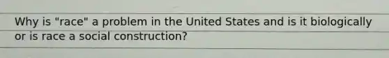 Why is "race" a problem in the United States and is it biologically or is race a social construction?