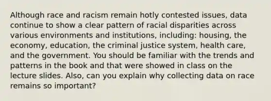 Although race and racism remain hotly contested issues, data continue to show a clear pattern of racial disparities across various environments and institutions, including: housing, the economy, education, the criminal justice system, health care, and the government. You should be familiar with the trends and patterns in the book and that were showed in class on the lecture slides. Also, can you explain why collecting data on race remains so important?