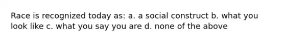 Race is recognized today as: a. a social construct b. what you look like c. what you say you are d. none of the above