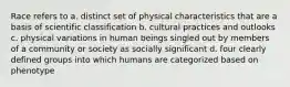 Race refers to a. distinct set of physical characteristics that are a basis of scientific classification b. cultural practices and outlooks c. physical variations in human beings singled out by members of a community or society as socially significant d. four clearly defined groups into which humans are categorized based on phenotype