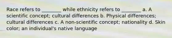 Race refers to ________ while ethnicity refers to ________ a. A scientific concept; cultural differences b. Physical differences; cultural differences c. A non-scientific concept; nationality d. Skin color; an individual's native language