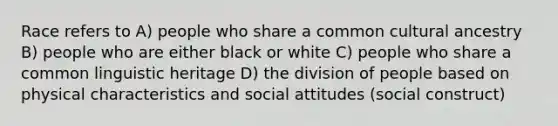 Race refers to A) people who share a common cultural ancestry B) people who are either black or white C) people who share a common linguistic heritage D) the division of people based on physical characteristics and social attitudes (social construct)