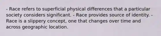 - Race refers to superficial physical differences that a particular society considers significant. - Race provides source of identity. - Race is a slippery concept, one that changes over time and across geographic location.