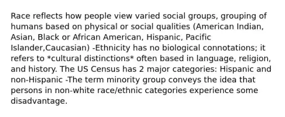 Race reflects how people view varied social groups, grouping of humans based on physical or social qualities (American Indian, Asian, Black or African American, Hispanic, Pacific Islander,Caucasian) -Ethnicity has no biological connotations; it refers to *cultural distinctions* often based in language, religion, and history. The US Census has 2 major categories: Hispanic and non-Hispanic -The term minority group conveys the idea that persons in non-white race/ethnic categories experience some disadvantage.