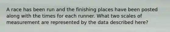 A race has been run and the finishing places have been posted along with the times for each runner. What two scales of measurement are represented by the data described here?