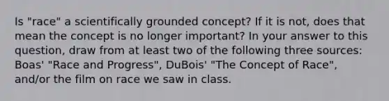 Is "race" a scientifically grounded concept? If it is not, does that mean the concept is no longer important? In your answer to this question, draw from at least two of the following three sources: Boas' "Race and Progress", DuBois' "The Concept of Race", and/or the film on race we saw in class.