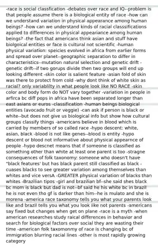 -race is social classfication -debates over race and IQ--problem is that people assume there is a biological entity of race -how can we understand variation in physical appearance among human beings? -how can we understand kinds of racial classsifications applied to differences in physical appeariance among human beings? -the fact that americans think asian and stuff have biolgoical entities or face is cultural not scientific -human physical variation: speicies evolved in africa from earlier forms and spread over planet--geographic separation to differ in characteristics--mutation natural selection and genetic drift -genetic drift--if two gorups divide then two groups will end up looking different -skin color is salient feature -asian fold of skin was there to protect from cold -why dont think of white skin as racial? only variablilty in what people look like NO RACE -skin color and body form do NOT vary together -variation in people in arfirca bc diff pops in africa have been separated longer than east asians or euros -classification -human beings biological entities (avocado fruit or veggie) -can ask if person is black or white--but does not give us biological info but show how cultural groups classify things -americans believe in blood which is carried by members of so called race -hypo descent: white, asian, black -blood is not like genes--blood is entity -hypo descent or blood not informative about physical appearnce of people -hypo descnet means that if someone is classified as something other than white at least one parent is too -stragne consequences of folk taxonomy: someone who doesn't have "black features' but has black parent still classified as black -cuases blacks to see greater variation among themselves than whites and vice versA -GREATER physical variation of blacks than whites -Brazilian tipos -girl and brazilian bf--she said shes black bc mom is black but dad is not--bf said he his white bc in brazil he is not even tho gf is darker than him--he is mulato and she is morena -america race taxonomy tells you what your parents look like and brazil tells you what you look like not parents -americans say fixed but changes when get on plane -race is a myth -when american researches study raical differences in behavior and search for biological factors over social they are wasting their time -american folk taxomonmy of race is changing bc of immigration blurring racial lines -other is most rapidly growing category