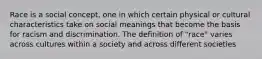 Race is a social concept, one in which certain physical or cultural characteristics take on social meanings that become the basis for racism and discrimination. The definition of "race" varies across cultures within a society and across different societies